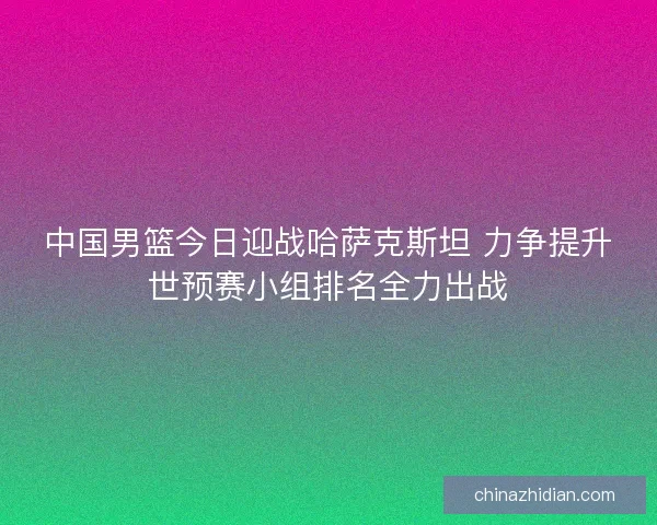 中国男篮今日迎战哈萨克斯坦 力争提升世预赛小组排名全力出战