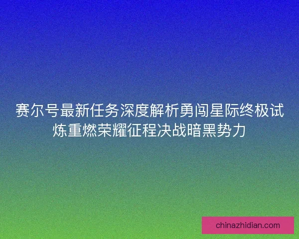 赛尔号最新任务深度解析勇闯星际终极试炼重燃荣耀征程决战暗黑势力