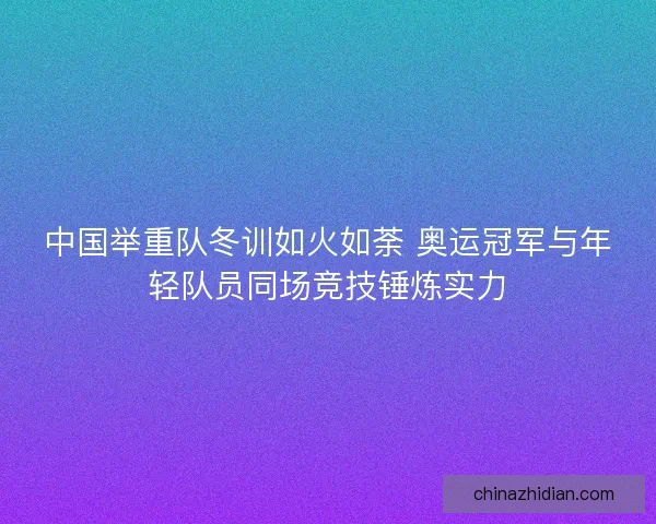 中国举重队冬训如火如荼 奥运冠军与年轻队员同场竞技锤炼实力 中国举重队冬训如火如荼 奥运冠军与年轻队员同场竞技锤炼实力