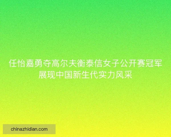任怡嘉勇夺高尔夫衡泰信女子公开赛冠军展现中国新生代实力风采