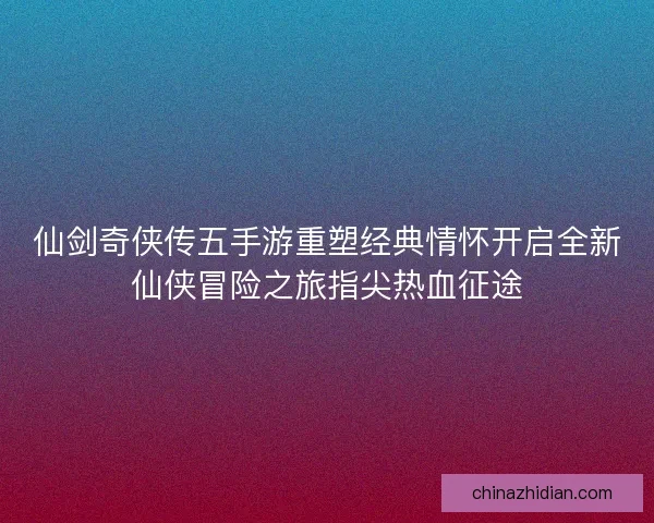 仙剑奇侠传五手游重塑经典情怀开启全新仙侠冒险之旅指尖热血征途 仙剑奇侠传五手游重塑经典情怀开启全新仙侠冒险之旅指尖热血征途